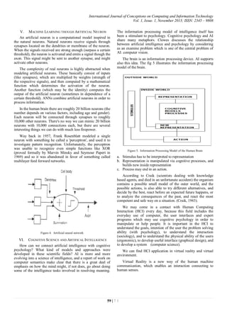 International Journal of Conceptions on Computing and Information Technology
Vol. 1, Issue. 1, November 2013; ISSN: 2345 – 9808
59 | 7 1
V. MACHINE LEARNING THOUGH ARTIFICIAL NEURON
An artificial neuron is a computational model inspired in
the natural neurons. Natural neurons receive signals through
synapses located on the dendrites or membrane of the neuron.
When the signals received are strong enough (surpass a certain
threshold), the neuron is activated and emits a signal though the
axon. This signal might be sent to another synapse, and might
activate other neurons.
The complexity of real neurons is highly abstracted when
modeling artificial neurons. These basically consist of inputs
(like synapses), which are multiplied by weights (strength of
the respective signals), and then computed by a mathematical
function which determines the activation of the neuron.
Another function (which may be the identity) computes the
output of the artificial neuron (sometimes in dependence of a
certain threshold). ANNs combine artificial neurons in order to
process information.
In the human brain there are roughly 20 billion neurons (the
number depends on various factors, including age and gender).
Each neuron will be connected through synapses to roughly
10,000 other neurons. There's no way we can mimic 20 billion
neurons with 10,000 connections each, but there are several
interesting things we can do with much less firepower.
Way back in 1957, Frank Rosenblatt modeled a single
neuron with something he called a 'perceptron', and used it to
investigate pattern recognition. Unfortunately, the perceptron
was unable to recognize even simple functions like XOR
(proved formally by Marvin Minsky and Seymour Papert in
1969) and so it was abandoned in favor of something called
multilayer feed forward networks.
Figure 4. Artificial neural network
VI. COGNITIVE SCIENCE AND ARTIFICAL INTELLIGENCE
How can we connect artificial intelligence with cognitive
psychology? What kind of models and approaches were
developed in these scientific fields? AI is more and more
evolving into a science of intelligence, and a report of work on
computer semantics make clear that there is a great deal of
emphasis on how the mind might, if not does, go about doing
some of the intelligence tasks involved in resolving meaning.
The information processing model of intelligence itself has
been a stimulant to psychology. Cognitive psychology and AI
share many metaphors. Clowes discusses the relationship
between artificial intelligence and psychology by considering
as an examine problem which is one of the central problem of
AI: computer vision.
The brain is an information processing device. AI supports
also this idea. The fig 5 illustrates the information processing
model of the brain.
Figure 5. Information Processing Model of the Human Brain
a. Stimulus has to be interpreted to representation
b. Representation is manipulated via cognitive processes, and
builds new inside representation
c. Process may end in an action.
According to Craik (scientists dealing with knowledge
based agents, and died in an unfortunate accident) the organism
contains a possible small model of the outer world, and the
possible actions, is also able to try different alternatives, and
decide by the best, react before an expected future happens, or
to analyze the consequences of the past, and react the most
competent and safe way on a situation. (Craik, 1943).
We may come in a contact with Human Computing
Interaction (HCI) every day, because this field includes the
everyday use of computer, the user interfaces and expert
programs which may use cognitive psychology in order to
manipulate or help people. It is important in the HCI to
understand the goals, intention of the user the problem solving
ability (with psychology), to understand the interaction
(sociology), and to understand the physical ability of the users
(ergonomic), to develop useful interface (graphical design), and
to develop a system (computer science).
We can find HCI application in virtual reality and virtual
environment.
Virtual Reality is a new way of the human machine
communication, which enables an interaction connecting to
human senses.
 