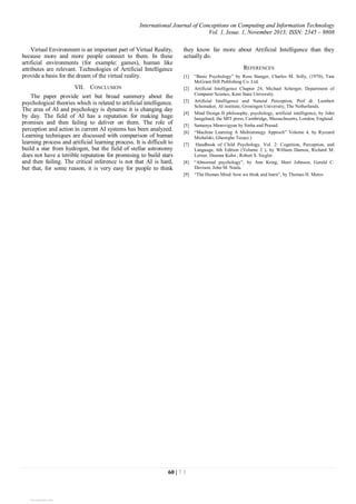 International Journal of Conceptions on Computing and Information Technology
Vol. 1, Issue. 1, November 2013; ISSN: 2345 – 9808
60 | 7 1
Virtual Environment is an important part of Virtual Reality,
because more and more people connect to them. In these
artificial environments (for example: games), human like
attributes are relevant. Technologies of Artificial Intelligence
provide a basis for the dream of the virtual reality.
VII. CONCLUSION
The paper provide sort but broad summery about the
psychological theories which is related to artificial intelligence.
The area of AI and psychology is dynamic it is changing day
by day. The field of AI has a reputation for making huge
promises and then failing to deliver on them. The role of
perception and action in current AI systems has been analyzed.
Learning techniques are discussed with comparison of human
learning process and artificial learning process. It is difficult to
build a star from hydrogen, but the field of stellar astronomy
does not have a terrible reputation for promising to build stars
and then failing. The critical inference is not that AI is hard,
but that, for some reason, it is very easy for people to think
they know far more about Artificial Intelligence than they
actually do.
REFERENCES
[1] “Basic Psychology” by Ross Stanger, Charles M. Solly, (1970), Tata
McGram Hill Publishing Co. Ltd.
[2] Artificial Intelligence Chapter 24, Michael Scherger, Department of
Computer Science, Kent State University.
[3] Artificial Intelligence and Natural Perception, Prof dr. Lambert
Schomaker, AI institute, Groningen University, The Netherlands.
[4] Mind Design II philosophy, psychology, artificial intelligence, by John
haugeland, the MIT press, Cambridge, Massachusetts, London, England.
[5] Samanya Manovigyan by Sinha and Prasad.
[6] “Machine Learning A Multistrategy Approch” Volume 4, by Ryszard
Michalski, Gheorghe Tecuci.)
[7] Handbook of Child Psychology, Vol. 2: Cognition, Perception, and
Language, 6th Edition (Volume 2 ), by William Damon, Richard M.
Lerner, Deanna Kuhn , Robert S. Siegler.
[8] “Abnormal psychology”, by Ann Kring, Sheri Johnson, Gerald C.
Davison, John M. Neale.
[9] “The Human Mind: how we think and learn”, by Thomas H. Metos
View publication statsView publication stats
 
