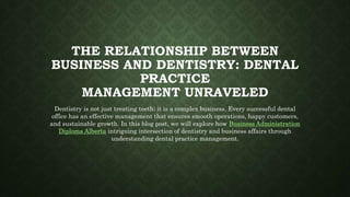 THE RELATIONSHIP BETWEEN
BUSINESS AND DENTISTRY: DENTAL
PRACTICE
MANAGEMENT UNRAVELED
Dentistry is not just treating teeth; it is a complex business. Every successful dental
office has an effective management that ensures smooth operations, happy customers,
and sustainable growth. In this blog post, we will explore how Business Administration
Diploma Alberta intriguing intersection of dentistry and business affairs through
understanding dental practice management.
 