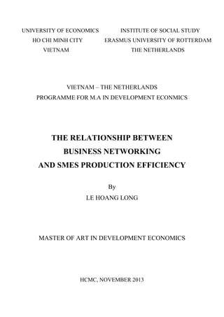 UNIVERSITY OF ECONOMICS INSTITUTE OF SOCIAL STUDY
HO CHI MINH CITY ERASMUS UNIVERSITY OF ROTTERDAM
VIETNAM THE NETHERLANDS
VIETNAM – THE NETHERLANDS
PROGRAMME FOR M.A IN DEVELOPMENT ECONMICS
THE RELATIONSHIP BETWEEN
BUSINESS NETWORKING
AND SMES PRODUCTION EFFICIENCY
By
LE HOANG LONG
MASTER OF ART IN DEVELOPMENT ECONOMICS
HCMC, NOVEMBER 2013
 