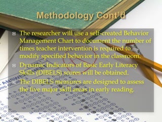  The researcher will use a self-created Behavior
Management Chart to document the number of
times teacher intervention is required to
modify specified behavior in the classroom.
 Dynamic Indicators of Basic Early Literacy
Skills (DIBELS) scores will be obtained.
 The DIBELS measures are designed to assess
the five major skill areas in early reading.
 
