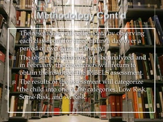  The researcher will collect data by observing
each classroom for three hours a day over a
period of two days in January.
 The observed behaviors will be analyzed and
in February, the researchers will return to
obtain the results of the DIBELS assessment.
 The results of the assessment will categorize
the child into one of the categories, Low Risk,
Some Risk, and At Risk.
 