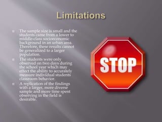  The sample size is small and the
students came from a lower to
middle-class socioeconomic
background in an urban area.
Therefore, these results cannot
be generalized to a larger
population.
 The students were only
observed on two days during
the school year which may
effect the ability to accurately
measure individual students
classroom behavior.
 A replication of the findings
with a larger, more diverse
sample and more time spent
observing in the field is
desirable.
 