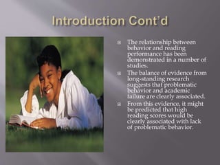  The relationship between
behavior and reading
performance has been
demonstrated in a number of
studies.
 The balance of evidence from
long-standing research
suggests that problematic
behavior and academic
failure are clearly associated.
 From this evidence, it might
be predicted that high
reading scores would be
clearly associated with lack
of problematic behavior.
 