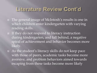 The general image of McIntosh’s results is one in
which children enter kindergarten with varying
reading skills.
 If they do not respond to literacy instruction
during kindergarten, and fall behind, a negative
spiral of achievement and behavior becomes more
likely.
 As the student’s literacy skills do not keep pace
with those of peers, academic tasks become more
aversive, and problem behaviors aimed towards
escaping from these tasks become more likely
 
