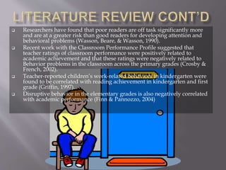  Researchers have found that poor readers are off task significantly more
and are at a greater risk than good readers for developing attention and
behavioral problems (Wasson, Beare, & Wasson, 1990).
 Recent work with the Classroom Performance Profile suggested that
teacher ratings of classroom performance were positively related to
academic achievement and that these ratings were negatively related to
Behavior problems in the classroom across the primary grades (Crosby &
French, 2002).
 Teacher-reported children’s work-related behaviors in kindergarten were
found to be correlated with reading achievement in kindergarten and first
grade (Griffin, 1997).
 Disruptive behavior in the elementary grades is also negatively correlated
with academic performance (Finn & Pannozzo, 2004)
 