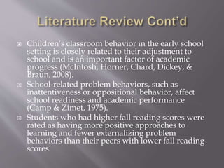  Children’s classroom behavior in the early school
setting is closely related to their adjustment to
school and is an important factor of academic
progress (McIntosh, Horner, Chard, Dickey, &
Braun, 2008).
 School-related problem behaviors, such as
inattentiveness or oppositional behavior, affect
school readiness and academic performance
(Camp & Zimet, 1975).
 Students who had higher fall reading scores were
rated as having more positive approaches to
learning and fewer externalizing problem
behaviors than their peers with lower fall reading
scores.
 