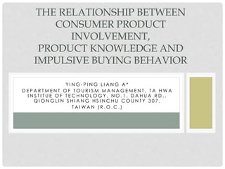 THE RELATIONSHIP BETWEEN 
CONSUMER PRODUCT 
INVOLVEMENT, 
PRODUCT KNOWLEDGE AND 
IMPULSIVE BUYING BEHAVIOR 
Y I NG- P I NG L I A NG A * 
D E P A R TME N T OF TOU R I SM MA N AGEME N T , T A HWA 
I N S T I T U E OF T ECH NOLOGY , NO. 1 , D A H U A R D . , 
QI ONGL I N S H I A NG H S I NCH U COU N T Y 3 0 7 , 
T A IWA N ( R .O.C. ) 
 