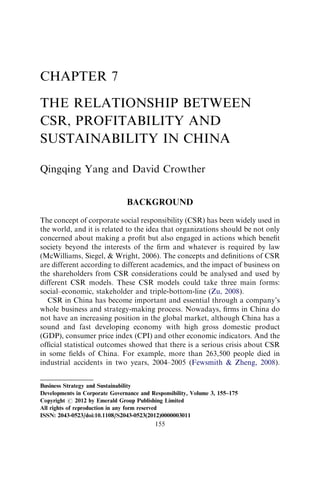 CHAPTER 7

THE RELATIONSHIP BETWEEN
CSR, PROFITABILITY AND
SUSTAINABILITY IN CHINA

Qingqing Yang and David Crowther


                                BACKGROUND
The concept of corporate social responsibility (CSR) has been widely used in
the world, and it is related to the idea that organizations should be not only
concerned about making a proﬁt but also engaged in actions which beneﬁt
society beyond the interests of the ﬁrm and whatever is required by law
(McWilliams, Siegel, & Wright, 2006). The concepts and deﬁnitions of CSR
are different according to different academics, and the impact of business on
the shareholders from CSR considerations could be analysed and used by
different CSR models. These CSR models could take three main forms:
social–economic, stakeholder and triple-bottom-line (Zu, 2008).
   CSR in China has become important and essential through a company’s
whole business and strategy-making process. Nowadays, ﬁrms in China do
not have an increasing position in the global market, although China has a
sound and fast developing economy with high gross domestic product
(GDP), consumer price index (CPI) and other economic indicators. And the
ofﬁcial statistical outcomes showed that there is a serious crisis about CSR
in some ﬁelds of China. For example, more than 263,500 people died in
industrial accidents in two years, 2004–2005 (Fewsmith & Zheng, 2008).


Business Strategy and Sustainability
Developments in Corporate Governance and Responsibility, Volume 3, 155–175
Copyright r 2012 by Emerald Group Publishing Limited
All rights of reproduction in any form reserved
ISSN: 2043-0523/doi:10.1108/S2043-0523(2012)0000003011
                                           155
 