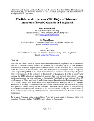 Page 1 of 15
[Reference: Suntu Kumar Ghosh, Dr. Nazrul Islam & Amitava Bose Bapi. 92018). The Relationship
between CSR, PSQ and Behavioral Intentions of Hotel Customers in Bangladesh. M - Infiniti (Journal of
Management). Vol. 12(1):50-67]
The Relationship between CSR, PSQ and Behavioral
Intentions of Hotel Customers in Bangladesh
Suntu Kumar Ghosh
Assistant Professor of Marketing
School of Business, Uttara University, Dhaka, Bangladesh
Email: suntu_ghosh@yahoo.com
Dr. Nazrul Islam
Professor, School of Business, Uttara University, Dhaka, Bangladesh
Email: nazrulku@gmail.com
&
Amitava Bose Bapi
Assistant Professor, School of Business, Uttara University, Dhaka, Bangladesh
Email: amitav.bapi@gmail.com
Abstract
In recent years, hotel business became an important business in Bangladesh due to substantial
increase of customers in this industry. The reasons can be attributed by the increase in health
consciousness and social responsiveness of the customers. But the industry is not in a position to
fulfill the demands of the customers. Hence, this study aims at examining the extent of corporate
social responsibility (CSR) of the hotels that can influence perceived service quality (PSQ) and
behavioral intentions of the customers in this industry of Bangladesh. In order to identify and
measure the CSR activities, a quantitative approach has been applied, harnessing a survey
questionnaire among the hotel customers in Bangladesh. Three hundred hotel customers from 45
hotels located in Dhaka were interviewed with a structured questionnaire. Data analysis has been
performed by using Partial Least Squares - Structural Equation Modeling (PLS-SEM) method.
The results of the study confirm that the CSR activities have significant and positive relationship
with perceived service quality of the customers. Perceived service quality is also positively
associated with the behavioral intentions of the hotel customers. Finally, CSR demonstrated a
direct and positive relationship with the customers’ behavioral intentions in the hotel industry of
Bangladesh.
Keywords: Corporate social responsibility, Perceived service quality, Consumer behavioral
intention, Consumer studies, PLS SEM, Hotel industry in Bangladesh
 