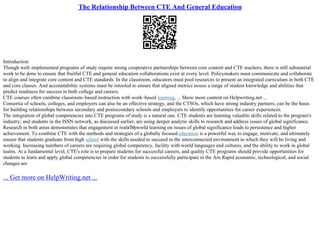 The Relationship Between CTE And General Education
Introduction
Though well–implemented programs of study require strong cooperative partnerships between core content and CTE teachers, there is still substantial
work to be done to ensure that fruitful CTE and general education collaborations exist at every level. Policymakers must communicate and collaborate
to align and integrate core content and CTE standards. In the classroom, educators must pool resources to present an integrated curriculum in both CTE
and core classes. And accountability systems must be retooled to ensure that aligned metrics assess a range of student knowledge and abilities that
predict readiness for success in both college and careers.
CTE courses often combine classroom–based instruction with work–based learning, ... Show more content on Helpwriting.net ...
Consortia of schools, colleges, and employers can also be an effective strategy, and the CTSOs, which have strong industry partners, can be the basis
for building relationships between secondary and postsecondary schools and employers to identify opportunities for career experiences.
The integration of global competencies into CTE programs of study is a natural one. CTE students are learning valuable skills related to the program's
industry; and students in the ISSN network, as discussed earlier, are using deeper analytic skills to research and address issues of global significance.
Research in both areas demonstrates that engagement in realвЂђworld learning on issues of global significance leads to persistence and higher
achievement. To combine CTE with the methods and strategies of a globally focusededucation is a powerful way to engage, motivate, and ultimately
ensure that students graduate from high school with the skills needed to succeed in the interconnected environment in which they will be living and
working. Increasing numbers of careers are requiring global competency, facility with world languages and cultures, and the ability to work in global
teams. At a fundamental level, CTE's role is to prepare students for successful careers, and quality CTE programs should provide opportunities for
students to learn and apply global competencies in order for students to successfully participate in the Am Rapid economic, technological, and social
changes are
... Get more on HelpWriting.net ...
 