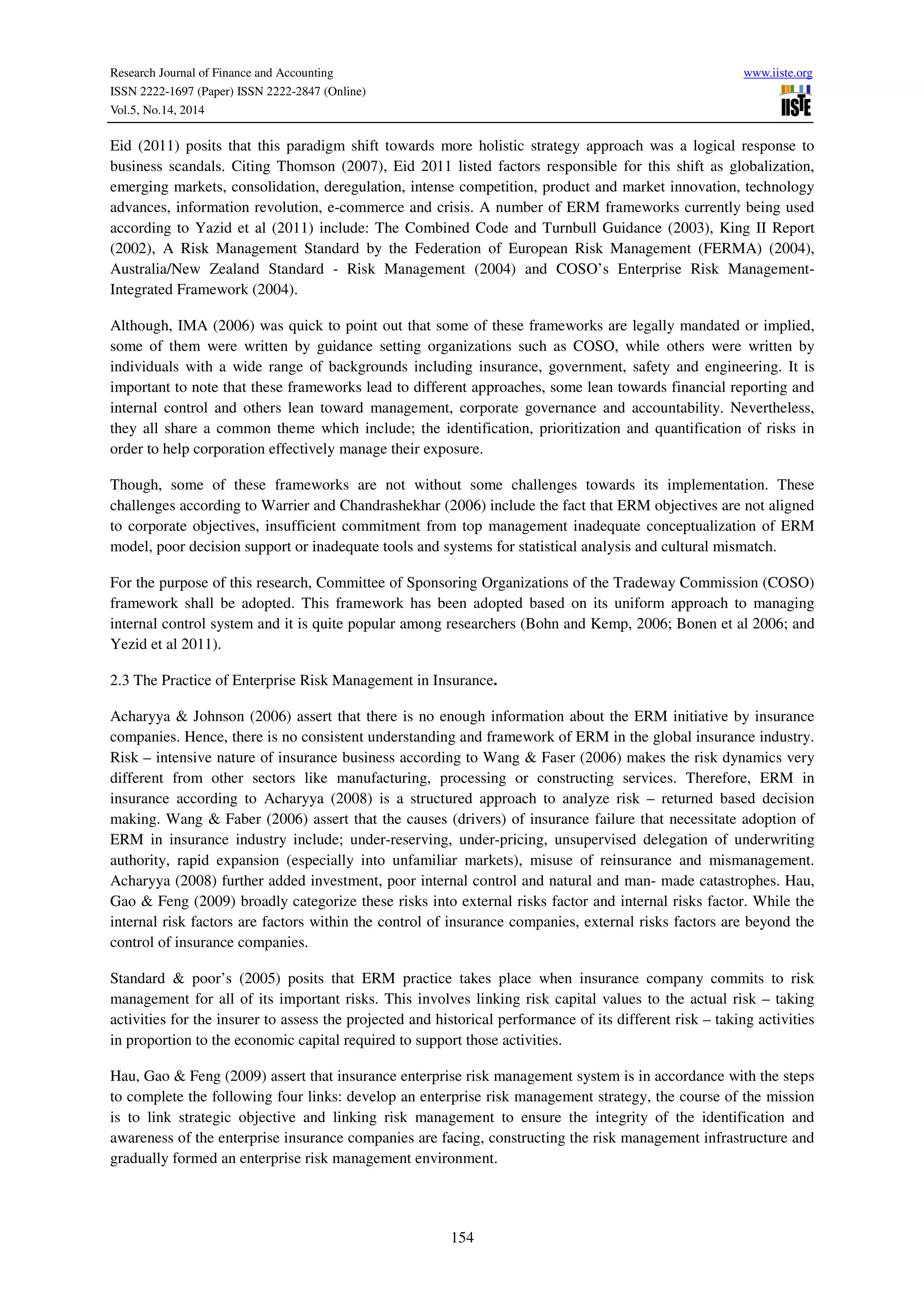 Research Journal of Finance and Accounting www.iiste.org
ISSN 2222-1697 (Paper) ISSN 2222-2847 (Online)
Vol.5, No.14, 2014
154
Eid (2011) posits that this paradigm shift towards more holistic strategy approach was a logical response to
business scandals. Citing Thomson (2007), Eid 2011 listed factors responsible for this shift as globalization,
emerging markets, consolidation, deregulation, intense competition, product and market innovation, technology
advances, information revolution, e-commerce and crisis. A number of ERM frameworks currently being used
according to Yazid et al (2011) include: The Combined Code and Turnbull Guidance (2003), King II Report
(2002), A Risk Management Standard by the Federation of European Risk Management (FERMA) (2004),
Australia/New Zealand Standard - Risk Management (2004) and COSO’s Enterprise Risk Management-
Integrated Framework (2004).
Although, IMA (2006) was quick to point out that some of these frameworks are legally mandated or implied,
some of them were written by guidance setting organizations such as COSO, while others were written by
individuals with a wide range of backgrounds including insurance, government, safety and engineering. It is
important to note that these frameworks lead to different approaches, some lean towards financial reporting and
internal control and others lean toward management, corporate governance and accountability. Nevertheless,
they all share a common theme which include; the identification, prioritization and quantification of risks in
order to help corporation effectively manage their exposure.
Though, some of these frameworks are not without some challenges towards its implementation. These
challenges according to Warrier and Chandrashekhar (2006) include the fact that ERM objectives are not aligned
to corporate objectives, insufficient commitment from top management inadequate conceptualization of ERM
model, poor decision support or inadequate tools and systems for statistical analysis and cultural mismatch.
For the purpose of this research, Committee of Sponsoring Organizations of the Tradeway Commission (COSO)
framework shall be adopted. This framework has been adopted based on its uniform approach to managing
internal control system and it is quite popular among researchers (Bohn and Kemp, 2006; Bonen et al 2006; and
Yezid et al 2011).
2.3 The Practice of Enterprise Risk Management in Insurance.
Acharyya & Johnson (2006) assert that there is no enough information about the ERM initiative by insurance
companies. Hence, there is no consistent understanding and framework of ERM in the global insurance industry.
Risk – intensive nature of insurance business according to Wang & Faser (2006) makes the risk dynamics very
different from other sectors like manufacturing, processing or constructing services. Therefore, ERM in
insurance according to Acharyya (2008) is a structured approach to analyze risk – returned based decision
making. Wang & Faber (2006) assert that the causes (drivers) of insurance failure that necessitate adoption of
ERM in insurance industry include; under-reserving, under-pricing, unsupervised delegation of underwriting
authority, rapid expansion (especially into unfamiliar markets), misuse of reinsurance and mismanagement.
Acharyya (2008) further added investment, poor internal control and natural and man- made catastrophes. Hau,
Gao & Feng (2009) broadly categorize these risks into external risks factor and internal risks factor. While the
internal risk factors are factors within the control of insurance companies, external risks factors are beyond the
control of insurance companies.
Standard & poor’s (2005) posits that ERM practice takes place when insurance company commits to risk
management for all of its important risks. This involves linking risk capital values to the actual risk – taking
activities for the insurer to assess the projected and historical performance of its different risk – taking activities
in proportion to the economic capital required to support those activities.
Hau, Gao & Feng (2009) assert that insurance enterprise risk management system is in accordance with the steps
to complete the following four links: develop an enterprise risk management strategy, the course of the mission
is to link strategic objective and linking risk management to ensure the integrity of the identification and
awareness of the enterprise insurance companies are facing, constructing the risk management infrastructure and
gradually formed an enterprise risk management environment.
 