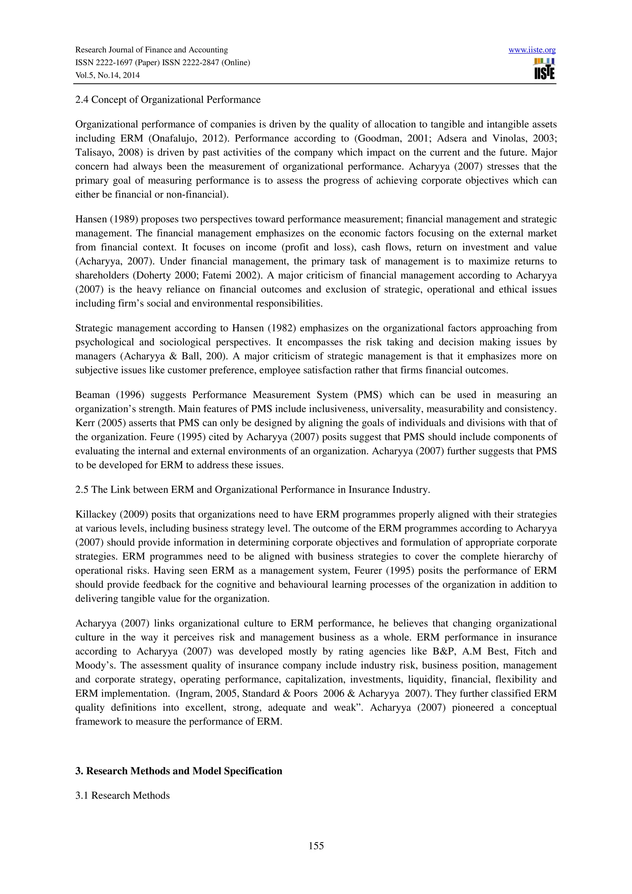 Research Journal of Finance and Accounting www.iiste.org
ISSN 2222-1697 (Paper) ISSN 2222-2847 (Online)
Vol.5, No.14, 2014
155
2.4 Concept of Organizational Performance
Organizational performance of companies is driven by the quality of allocation to tangible and intangible assets
including ERM (Onafalujo, 2012). Performance according to (Goodman, 2001; Adsera and Vinolas, 2003;
Talisayo, 2008) is driven by past activities of the company which impact on the current and the future. Major
concern had always been the measurement of organizational performance. Acharyya (2007) stresses that the
primary goal of measuring performance is to assess the progress of achieving corporate objectives which can
either be financial or non-financial).
Hansen (1989) proposes two perspectives toward performance measurement; financial management and strategic
management. The financial management emphasizes on the economic factors focusing on the external market
from financial context. It focuses on income (profit and loss), cash flows, return on investment and value
(Acharyya, 2007). Under financial management, the primary task of management is to maximize returns to
shareholders (Doherty 2000; Fatemi 2002). A major criticism of financial management according to Acharyya
(2007) is the heavy reliance on financial outcomes and exclusion of strategic, operational and ethical issues
including firm’s social and environmental responsibilities.
Strategic management according to Hansen (1982) emphasizes on the organizational factors approaching from
psychological and sociological perspectives. It encompasses the risk taking and decision making issues by
managers (Acharyya & Ball, 200). A major criticism of strategic management is that it emphasizes more on
subjective issues like customer preference, employee satisfaction rather that firms financial outcomes.
Beaman (1996) suggests Performance Measurement System (PMS) which can be used in measuring an
organization’s strength. Main features of PMS include inclusiveness, universality, measurability and consistency.
Kerr (2005) asserts that PMS can only be designed by aligning the goals of individuals and divisions with that of
the organization. Feure (1995) cited by Acharyya (2007) posits suggest that PMS should include components of
evaluating the internal and external environments of an organization. Acharyya (2007) further suggests that PMS
to be developed for ERM to address these issues.
2.5 The Link between ERM and Organizational Performance in Insurance Industry.
Killackey (2009) posits that organizations need to have ERM programmes properly aligned with their strategies
at various levels, including business strategy level. The outcome of the ERM programmes according to Acharyya
(2007) should provide information in determining corporate objectives and formulation of appropriate corporate
strategies. ERM programmes need to be aligned with business strategies to cover the complete hierarchy of
operational risks. Having seen ERM as a management system, Feurer (1995) posits the performance of ERM
should provide feedback for the cognitive and behavioural learning processes of the organization in addition to
delivering tangible value for the organization.
Acharyya (2007) links organizational culture to ERM performance, he believes that changing organizational
culture in the way it perceives risk and management business as a whole. ERM performance in insurance
according to Acharyya (2007) was developed mostly by rating agencies like B&P, A.M Best, Fitch and
Moody’s. The assessment quality of insurance company include industry risk, business position, management
and corporate strategy, operating performance, capitalization, investments, liquidity, financial, flexibility and
ERM implementation. (Ingram, 2005, Standard & Poors 2006 & Acharyya 2007). They further classified ERM
quality definitions into excellent, strong, adequate and weak”. Acharyya (2007) pioneered a conceptual
framework to measure the performance of ERM.
3. Research Methods and Model Specification
3.1 Research Methods
 