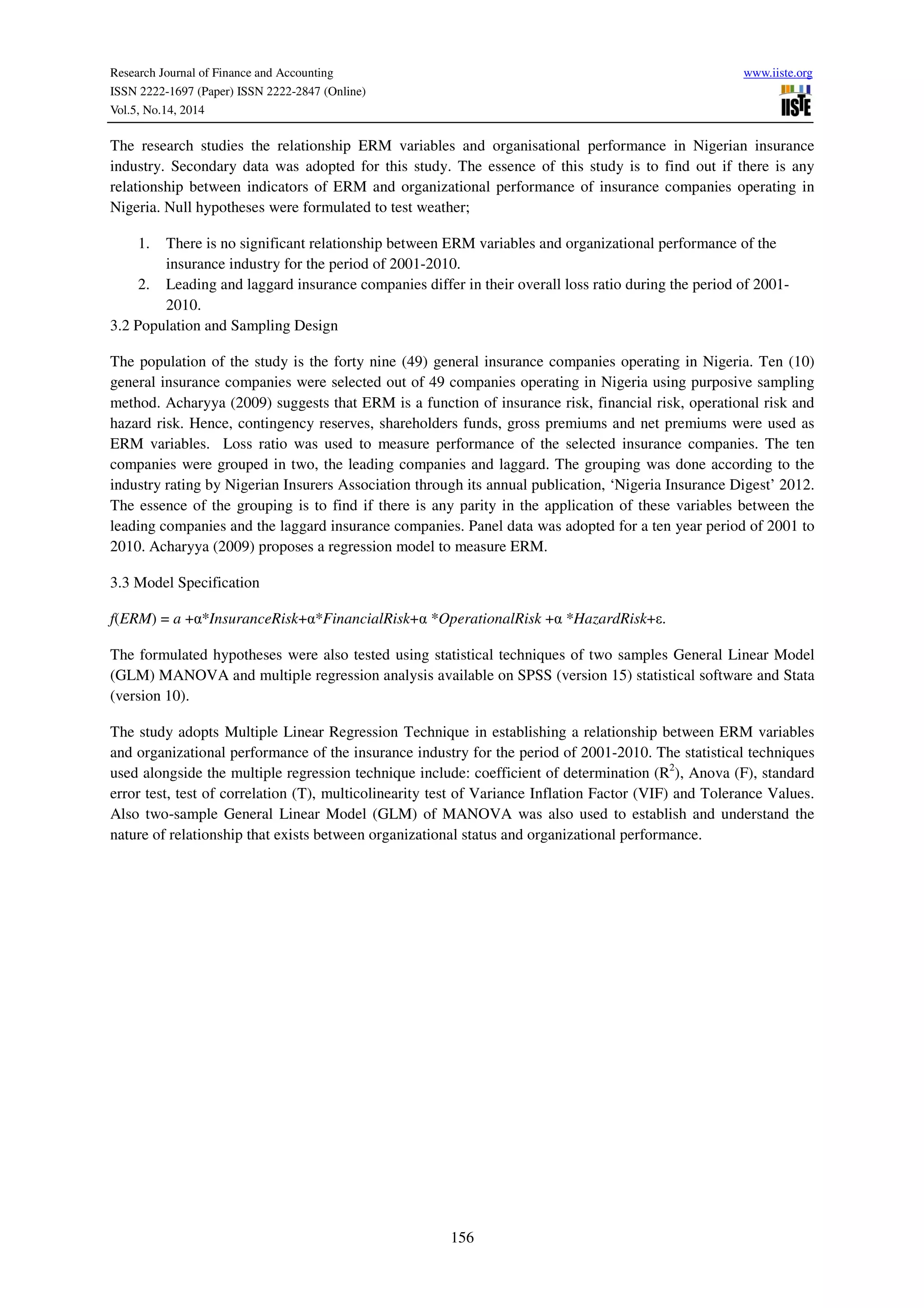Research Journal of Finance and Accounting www.iiste.org
ISSN 2222-1697 (Paper) ISSN 2222-2847 (Online)
Vol.5, No.14, 2014
156
The research studies the relationship ERM variables and organisational performance in Nigerian insurance
industry. Secondary data was adopted for this study. The essence of this study is to find out if there is any
relationship between indicators of ERM and organizational performance of insurance companies operating in
Nigeria. Null hypotheses were formulated to test weather;
1. There is no significant relationship between ERM variables and organizational performance of the
insurance industry for the period of 2001-2010.
2. Leading and laggard insurance companies differ in their overall loss ratio during the period of 2001-
2010.
3.2 Population and Sampling Design
The population of the study is the forty nine (49) general insurance companies operating in Nigeria. Ten (10)
general insurance companies were selected out of 49 companies operating in Nigeria using purposive sampling
method. Acharyya (2009) suggests that ERM is a function of insurance risk, financial risk, operational risk and
hazard risk. Hence, contingency reserves, shareholders funds, gross premiums and net premiums were used as
ERM variables. Loss ratio was used to measure performance of the selected insurance companies. The ten
companies were grouped in two, the leading companies and laggard. The grouping was done according to the
industry rating by Nigerian Insurers Association through its annual publication, ‘Nigeria Insurance Digest’ 2012.
The essence of the grouping is to find if there is any parity in the application of these variables between the
leading companies and the laggard insurance companies. Panel data was adopted for a ten year period of 2001 to
2010. Acharyya (2009) proposes a regression model to measure ERM.
3.3 Model Specification
f(ERM) = a +α*InsuranceRisk+α*FinancialRisk+α *OperationalRisk +α *HazardRisk+ε.
The formulated hypotheses were also tested using statistical techniques of two samples General Linear Model
(GLM) MANOVA and multiple regression analysis available on SPSS (version 15) statistical software and Stata
(version 10).
The study adopts Multiple Linear Regression Technique in establishing a relationship between ERM variables
and organizational performance of the insurance industry for the period of 2001-2010. The statistical techniques
used alongside the multiple regression technique include: coefficient of determination (R2
), Anova (F), standard
error test, test of correlation (T), multicolinearity test of Variance Inflation Factor (VIF) and Tolerance Values.
Also two-sample General Linear Model (GLM) of MANOVA was also used to establish and understand the
nature of relationship that exists between organizational status and organizational performance.
 