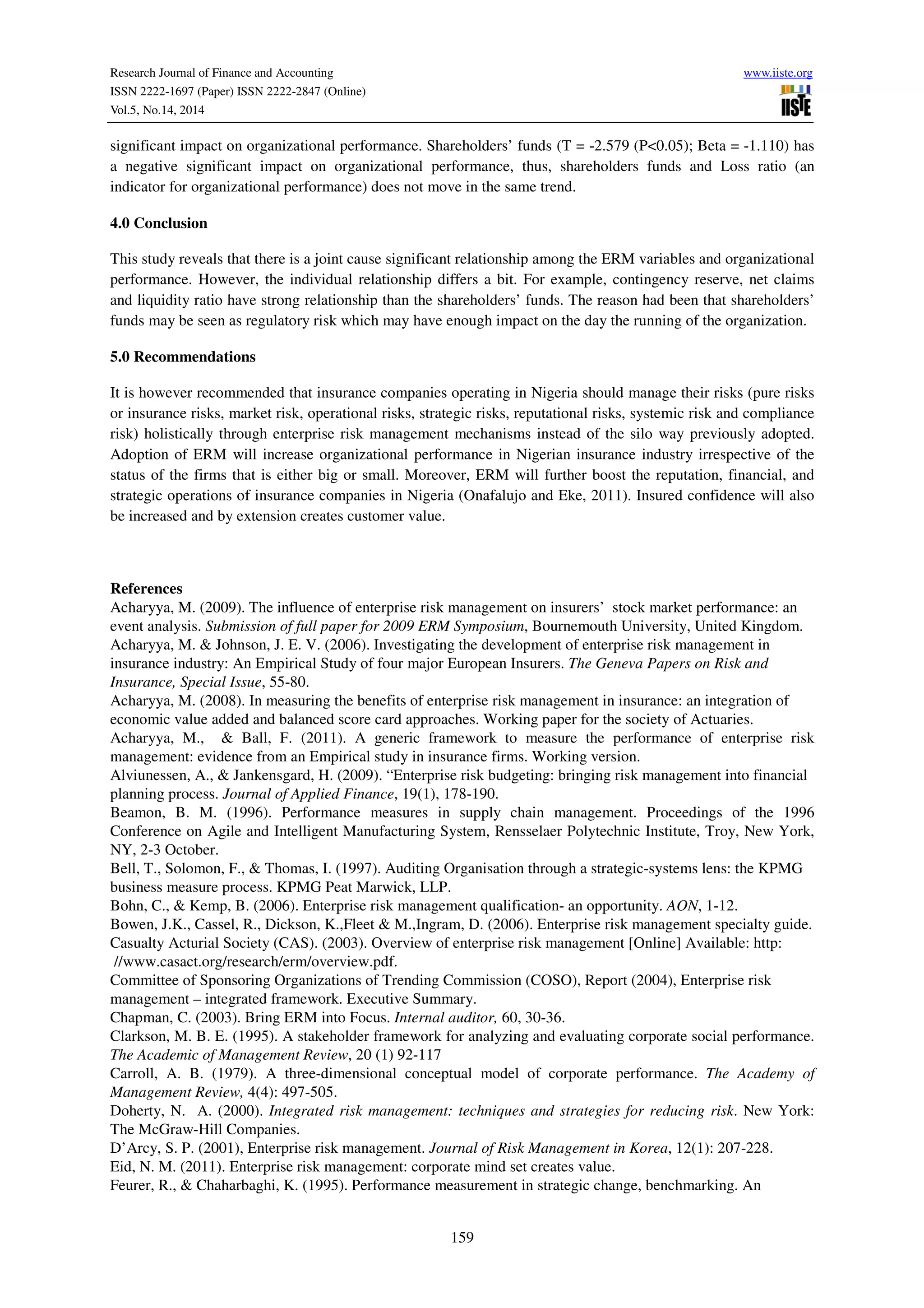 Research Journal of Finance and Accounting www.iiste.org
ISSN 2222-1697 (Paper) ISSN 2222-2847 (Online)
Vol.5, No.14, 2014
159
significant impact on organizational performance. Shareholders’ funds (T = -2.579 (P<0.05); Beta = -1.110) has
a negative significant impact on organizational performance, thus, shareholders funds and Loss ratio (an
indicator for organizational performance) does not move in the same trend.
4.0 Conclusion
This study reveals that there is a joint cause significant relationship among the ERM variables and organizational
performance. However, the individual relationship differs a bit. For example, contingency reserve, net claims
and liquidity ratio have strong relationship than the shareholders’ funds. The reason had been that shareholders’
funds may be seen as regulatory risk which may have enough impact on the day the running of the organization.
5.0 Recommendations
It is however recommended that insurance companies operating in Nigeria should manage their risks (pure risks
or insurance risks, market risk, operational risks, strategic risks, reputational risks, systemic risk and compliance
risk) holistically through enterprise risk management mechanisms instead of the silo way previously adopted.
Adoption of ERM will increase organizational performance in Nigerian insurance industry irrespective of the
status of the firms that is either big or small. Moreover, ERM will further boost the reputation, financial, and
strategic operations of insurance companies in Nigeria (Onafalujo and Eke, 2011). Insured confidence will also
be increased and by extension creates customer value.
References
Acharyya, M. (2009). The influence of enterprise risk management on insurers’ stock market performance: an
event analysis. Submission of full paper for 2009 ERM Symposium, Bournemouth University, United Kingdom.
Acharyya, M. & Johnson, J. E. V. (2006). Investigating the development of enterprise risk management in
insurance industry: An Empirical Study of four major European Insurers. The Geneva Papers on Risk and
Insurance, Special Issue, 55-80.
Acharyya, M. (2008). In measuring the benefits of enterprise risk management in insurance: an integration of
economic value added and balanced score card approaches. Working paper for the society of Actuaries.
Acharyya, M., & Ball, F. (2011). A generic framework to measure the performance of enterprise risk
management: evidence from an Empirical study in insurance firms. Working version.
Alviunessen, A., & Jankensgard, H. (2009). “Enterprise risk budgeting: bringing risk management into financial
planning process. Journal of Applied Finance, 19(1), 178-190.
Beamon, B. M. (1996). Performance measures in supply chain management. Proceedings of the 1996
Conference on Agile and Intelligent Manufacturing System, Rensselaer Polytechnic Institute, Troy, New York,
NY, 2-3 October.
Bell, T., Solomon, F., & Thomas, I. (1997). Auditing Organisation through a strategic-systems lens: the KPMG
business measure process. KPMG Peat Marwick, LLP.
Bohn, C., & Kemp, B. (2006). Enterprise risk management qualification- an opportunity. AON, 1-12.
Bowen, J.K., Cassel, R., Dickson, K.,Fleet & M.,Ingram, D. (2006). Enterprise risk management specialty guide.
Casualty Acturial Society (CAS). (2003). Overview of enterprise risk management [Online] Available: http:
//www.casact.org/research/erm/overview.pdf.
Committee of Sponsoring Organizations of Trending Commission (COSO), Report (2004), Enterprise risk
management – integrated framework. Executive Summary.
Chapman, C. (2003). Bring ERM into Focus. Internal auditor, 60, 30-36.
Clarkson, M. B. E. (1995). A stakeholder framework for analyzing and evaluating corporate social performance.
The Academic of Management Review, 20 (1) 92-117
Carroll, A. B. (1979). A three-dimensional conceptual model of corporate performance. The Academy of
Management Review, 4(4): 497-505.
Doherty, N. A. (2000). Integrated risk management: techniques and strategies for reducing risk. New York:
The McGraw-Hill Companies.
D’Arcy, S. P. (2001), Enterprise risk management. Journal of Risk Management in Korea, 12(1): 207-228.
Eid, N. M. (2011). Enterprise risk management: corporate mind set creates value.
Feurer, R., & Chaharbaghi, K. (1995). Performance measurement in strategic change, benchmarking. An
 