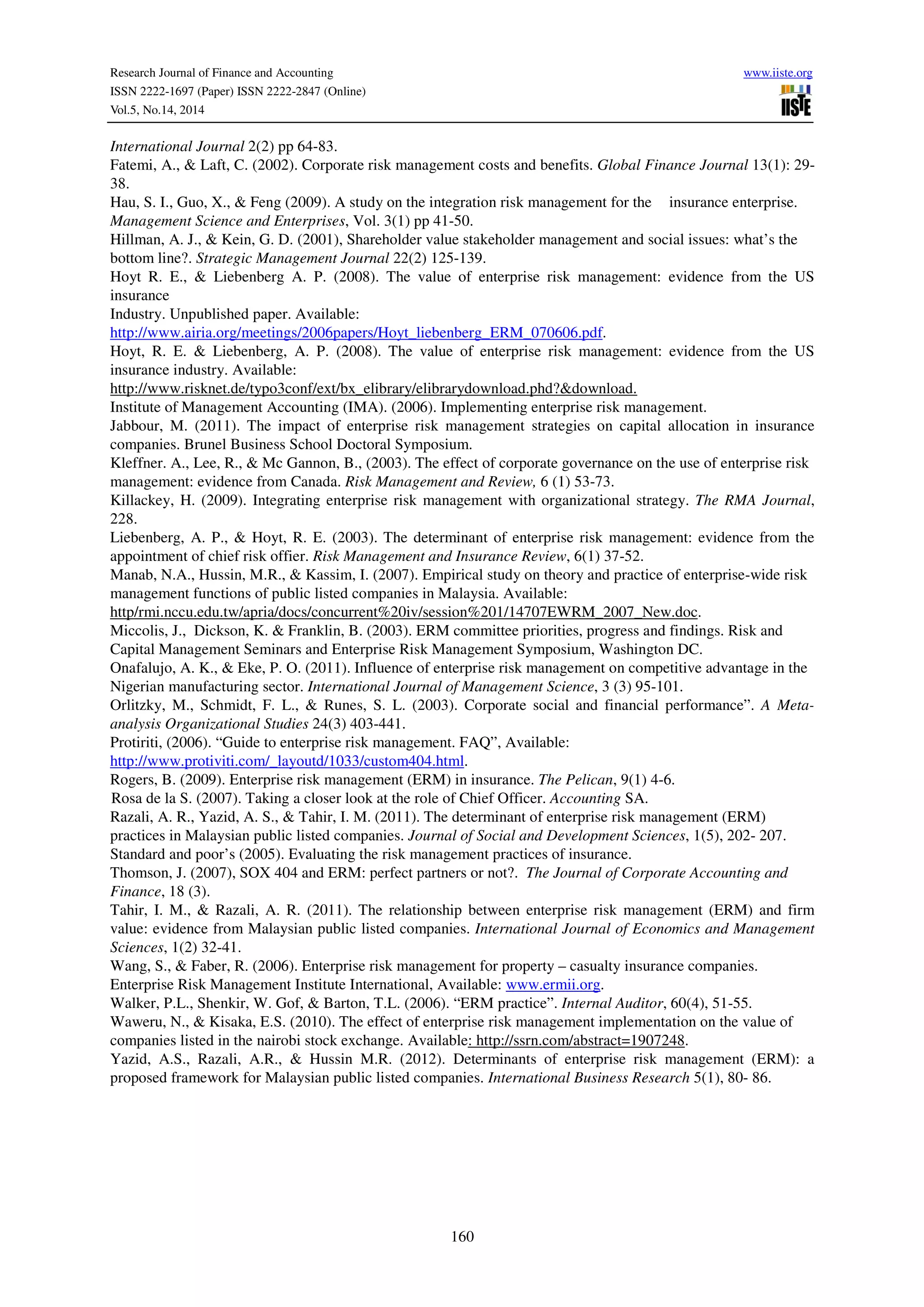 Research Journal of Finance and Accounting www.iiste.org
ISSN 2222-1697 (Paper) ISSN 2222-2847 (Online)
Vol.5, No.14, 2014
160
International Journal 2(2) pp 64-83.
Fatemi, A., & Laft, C. (2002). Corporate risk management costs and benefits. Global Finance Journal 13(1): 29-
38.
Hau, S. I., Guo, X., & Feng (2009). A study on the integration risk management for the insurance enterprise.
Management Science and Enterprises, Vol. 3(1) pp 41-50.
Hillman, A. J., & Kein, G. D. (2001), Shareholder value stakeholder management and social issues: what’s the
bottom line?. Strategic Management Journal 22(2) 125-139.
Hoyt R. E., & Liebenberg A. P. (2008). The value of enterprise risk management: evidence from the US
insurance
Industry. Unpublished paper. Available:
http://www.airia.org/meetings/2006papers/Hoyt_liebenberg_ERM_070606.pdf.
Hoyt, R. E. & Liebenberg, A. P. (2008). The value of enterprise risk management: evidence from the US
insurance industry. Available:
http://www.risknet.de/typo3conf/ext/bx_elibrary/elibrarydownload.phd?&download.
Institute of Management Accounting (IMA). (2006). Implementing enterprise risk management.
Jabbour, M. (2011). The impact of enterprise risk management strategies on capital allocation in insurance
companies. Brunel Business School Doctoral Symposium.
Kleffner. A., Lee, R., & Mc Gannon, B., (2003). The effect of corporate governance on the use of enterprise risk
management: evidence from Canada. Risk Management and Review, 6 (1) 53-73.
Killackey, H. (2009). Integrating enterprise risk management with organizational strategy. The RMA Journal,
228.
Liebenberg, A. P., & Hoyt, R. E. (2003). The determinant of enterprise risk management: evidence from the
appointment of chief risk offier. Risk Management and Insurance Review, 6(1) 37-52.
Manab, N.A., Hussin, M.R., & Kassim, I. (2007). Empirical study on theory and practice of enterprise-wide risk
management functions of public listed companies in Malaysia. Available:
http/rmi.nccu.edu.tw/apria/docs/concurrent%20iv/session%201/14707EWRM_2007_New.doc.
Miccolis, J., Dickson, K. & Franklin, B. (2003). ERM committee priorities, progress and findings. Risk and
Capital Management Seminars and Enterprise Risk Management Symposium, Washington DC.
Onafalujo, A. K., & Eke, P. O. (2011). Influence of enterprise risk management on competitive advantage in the
Nigerian manufacturing sector. International Journal of Management Science, 3 (3) 95-101.
Orlitzky, M., Schmidt, F. L., & Runes, S. L. (2003). Corporate social and financial performance”. A Meta-
analysis Organizational Studies 24(3) 403-441.
Protiriti, (2006). “Guide to enterprise risk management. FAQ”, Available:
http://www.protiviti.com/_layoutd/1033/custom404.html.
Rogers, B. (2009). Enterprise risk management (ERM) in insurance. The Pelican, 9(1) 4-6.
Rosa de la S. (2007). Taking a closer look at the role of Chief Officer. Accounting SA.
Razali, A. R., Yazid, A. S., & Tahir, I. M. (2011). The determinant of enterprise risk management (ERM)
practices in Malaysian public listed companies. Journal of Social and Development Sciences, 1(5), 202- 207.
Standard and poor’s (2005). Evaluating the risk management practices of insurance.
Thomson, J. (2007), SOX 404 and ERM: perfect partners or not?. The Journal of Corporate Accounting and
Finance, 18 (3).
Tahir, I. M., & Razali, A. R. (2011). The relationship between enterprise risk management (ERM) and firm
value: evidence from Malaysian public listed companies. International Journal of Economics and Management
Sciences, 1(2) 32-41.
Wang, S., & Faber, R. (2006). Enterprise risk management for property – casualty insurance companies.
Enterprise Risk Management Institute International, Available: www.ermii.org.
Walker, P.L., Shenkir, W. Gof, & Barton, T.L. (2006). “ERM practice”. Internal Auditor, 60(4), 51-55.
Waweru, N., & Kisaka, E.S. (2010). The effect of enterprise risk management implementation on the value of
companies listed in the nairobi stock exchange. Available: http://ssrn.com/abstract=1907248.
Yazid, A.S., Razali, A.R., & Hussin M.R. (2012). Determinants of enterprise risk management (ERM): a
proposed framework for Malaysian public listed companies. International Business Research 5(1), 80- 86.
 