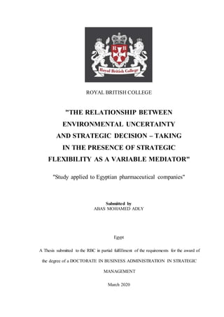 ROYAL BRITISH COLLEGE
"THE RELATIONSHIP BETWEEN
ENVIRONMENTAL UNCERTAINTY
AND STRATEGIC DECISION – TAKING
IN THE PRESENCE OF STRATEGIC
FLEXIBILITY AS A VARIABLE MEDIATOR"
"Study applied to Egyptian pharmaceutical companies"
Submitted by
ABAS MOHAMED ADLY
Egypt
A Thesis submitted to the RBC in partial fulfillment of the requirements for the award of
the degree of a DOCTORATE IN BUSINESS ADMINISTRATION IN STRATEGIC
MANAGEMENT
March 2020
 