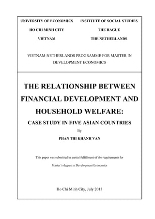 UNIVERSITY OF ECONOMICS
HO CHI MINH CITY
VIETNAM
INSTITUTE OF SOCIAL STUDIES
THE HAGUE
THE NETHERLANDS
VIETNAM-NETHERLANDS PROGRAMME FOR MASTER IN
DEVELOPMENT ECONOMICS
THE RELATIONSHIP BETWEEN
FINANCIAL DEVELOPMENT AND
HOUSEHOLD WELFARE:
CASE STUDY IN FIVE ASIAN COUNTRIES
By
PHAN THI KHANH VAN
This paper was submitted in partial fulfillment of the requirements for
Master’s degree in Development Economics
Ho Chi Minh City, July 2013
 