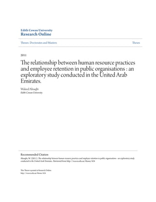 Edith Cowan University
Research Online
heses: Doctorates and Masters heses
2011
he relationship between human resource practices
and employee retention in public organisations : an
exploratory study conducted in the United Arab
Emirates.
Waleed Alnaqbi
Edith Cowan University
his hesis is posted at Research Online.
htp://ro.ecu.edu.au/theses/424
Recommended Citation
Alnaqbi, W. (2011). he relationship between human resource practices and employee retention in public organisations : an exploratory study
conducted in the United Arab Emirates.. Retrieved from htp://ro.ecu.edu.au/theses/424
 