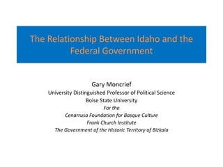 The Relationship Between Idaho and the Federal Government Gary Moncrief University Distinguished Professor of Political Science Boise State University For the  Cenarrusa Foundation for Basque Culture Frank Church Institute The Government of the Historic Territory of Bizkaia 