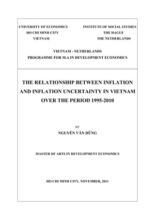 UNIVERSITY OF ECONOMICS INSTITUTE OF SOCIAL STUDIES
HO CHI MINH CITY THE HAGUE
VIETNAM THE NETHERLANDS
VIETNAM - NETHERLANDS
PROGRAMME FOR M.A IN DEVELOPMENT ECONOMICS
THE RELATIONSHIP BETWEEN INFLATION
AND INFLATION UNCERTAINTY IN VIETNAM
OVER THE PERIOD 1995-2010
BY
NGUYỄN VĂN DŨNG
MASTER OF ARTS IN DEVELOPMENT ECONOMICS
HO CHI MINH CITY, NOVEMBER, 2011
 