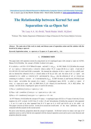 ISSN 2350-1022
International Journal of Recent Research in Mathematics Computer Science and Information Technology
Vol. 2, Issue 2, pp: (5-10), Month: October 2015 – March 2016, Available at: www.paperpublications.org
Page | 5
Paper Publications
The Relationship between Kernel Set and
Separation via 𝝎-Open Set
1
Dr. Luay A.A. AL-Swidi, 2
Sarah Haider. khalil. ALjilawi
1
Professor, 2
Msc. Student, Department of Mathematics College of Education for Pure Science Babylon University
Abstract: The main aim of this work to study and discuss some of separation axiom and the relation with the
kernel set by using ω -open set.
Keywords: Separation axiom, ω - open set, ω -T0 space, ω -T1 space and Λ ω (A).
1. INTRODUCTION
This paper deals with separation axioms by using kernel set of a topological space with concept -open set. In1943,
Shanan ,N,A.[10] define the concept of Called A subset A of a space
𝒦 and int(V ) = ( ). In 1982 Hdeib , H. Z.[4] define the concept
of [ - where a subset W of a space (𝒦 ) is if and only if
⁄ We denoted the collection of all in 𝒦 by .O(𝒦)
also we denoted the collection of all subset of 𝒦 by .C (𝒦) and the union of all sets
contained in A is called and denoted by ( ) . also the collection of all sets
containing A is called of A and denoted by ( ) In 2007 Al-omari ,A .and Noorani, M.S.M.[1] used
the set to define the concept of :- A topological space (𝒦 ) is called if
every is open in𝒦 , M ,S .M[7] define the
concept : (𝒦 )
1) The
) The 𝛽𝛼 𝛽 𝛼𝛽
) .
In 1977 Sharma .J.N [9] define the concept of T1-space: - A topological space (𝒦 ) is a T1-space if and only if every
singleton {k} of 𝒦 is closed. In 2011 Kim ,Y .k ,Devi ,R .and Selvarakumar, [5] define the concept of ultra separated
:- A set A is said to be ultra separated from B if open set G A G and G or A cl(B) = .
of the basic definitions that are
connected with this research .In the second section
We prove some theorems, proposition about the concept of separated section we study a new type of of
separation axiom as well as link the term separated with the classical separation axiom and we prove some theorems and
properties about the concept.
 
