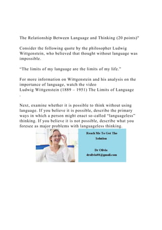 The Relationship Between Language and Thinking (20 points)"
Consider the following quote by the philosopher Ludwig
Wittgenstein, who believed that thought without language was
impossible.
“The limits of my language are the limits of my life.”
For more information on Wittgenstein and his analysis on the
importance of language, watch the video
Ludwig Wittgenstein (1889 – 1951) The Limits of Language
.
Next, examine whether it is possible to think without using
language. If you believe it is possible, describe the primary
ways in which a person might enact so-called “languageless”
thinking. If you believe it is not possible, describe what you
foresee as major problems with languageless thinking.
 