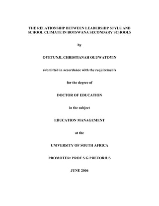 THE RELATIONSHIP BETWEEN LEADERSHIP STYLE AND
SCHOOL CLIMATE IN BOTSWANA SECONDARY SCHOOLS
by
OYETUNJI, CHRISTIANAH OLUWATOYIN
submitted in accordance with the requirements
for the degree of
DOCTOR OF EDUCATION
in the subject
EDUCATION MANAGEMENT
at the
UNIVERSITY OF SOUTH AFRICA
PROMOTER: PROF S G PRETORIUS
JUNE 2006
 