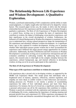 The Relationship Between Life Experience
and Wisdom Development: A Qualitative
Exploration.
Wisdom, a profound understanding of life's complexities and the ability to make
sound judgments, is a highly sought-after trait believed to be shaped by various
factors. This research paper invites you, the reader, to delve into the intricate
relationship between life experiences and the development of wisdom through a
qualitative exploration. The Role of Life Experiences in Wisdom Development
is a central focus, inviting you to investigate the types of experiences that
contribute to wisdom, the impact of challenging versus positive experiences, and
their significance in the overall development of wisdom. Furthermore, the
Influence of Cultural Background on Wisdom Development is examined, inviting
you to understand how varying cultural perspectives shape the interpretation of
life experiences and ultimately influence wisdom development. As a significant
factor, age is also explored in wisdom development, inviting you to question
whether older individuals possess greater wisdom due to their accumulated life
experiences and if different life stages present unique opportunities for wisdom
cultivation. Additionally, the Role of Reflection and Self-Awareness in Wisdom
Development is scrutinized, inviting you to ascertain how introspection and self-
evaluation contribute to cultivating wisdom. By addressing these essential
aspects, this research aims to shed light on the complex interplay between life
experiences, cultural background, age, and internal reflection in developing
wisdom, inviting you to be an active participant in this exploration.
The Role of Life Experiences in Wisdom Development
What types of life experiences contribute to wisdom development?
Life experiences play a pivotal role in developing wisdom, as supported by the
MORE Life Experience Model. This model posits that individuals with a
heightened sense of mastery, openness, reflectivity, emotion regulation, and
empathy are more likely to exhibit wisdom in their behaviours and decision-
making processes [1]. Wisdom is not merely a product of accumulating
experiences but rather of how individuals process and learn from these
experiences. For instance, the loss of a loved one, a significant career change, or
a personal achievement can all be life experiences that contribute to wisdom.
Wisdom is positively correlated with the exploration and introspective analysis
of challenging life events, emphasizing the importance of making meaning and
personal growth from such experiences [2]. While experience encompasses the
multitude of events and obstacles encountered throughout one's life, wisdom is
 
