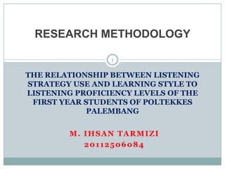 RESEARCH METHODOLOGY

                 1


THE RELATIONSHIP BETWEEN LISTENING
STRATEGY USE AND LEARNING STYLE TO
LISTENING PROFICIENCY LEVELS OF THE
 FIRST YEAR STUDENTS OF POLTEKKES
             PALEMBANG


        M. IHSAN TARMIZI
           20112506084
 