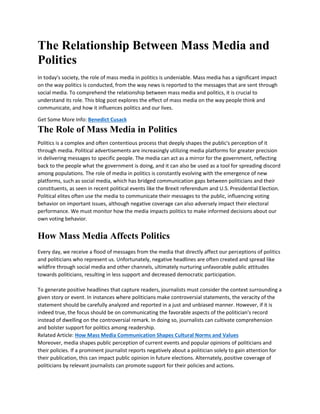 The Relationship Between Mass Media and
Politics
In today's society, the role of mass media in politics is undeniable. Mass media has a significant impact
on the way politics is conducted, from the way news is reported to the messages that are sent through
social media. To comprehend the relationship between mass media and politics, it is crucial to
understand its role. This blog post explores the effect of mass media on the way people think and
communicate, and how it influences politics and our lives.
Get Some More Info: Benedict Cusack
The Role of Mass Media in Politics
Politics is a complex and often contentious process that deeply shapes the public's perception of it
through media. Political advertisements are increasingly utilizing media platforms for greater precision
in delivering messages to specific people. The media can act as a mirror for the government, reflecting
back to the people what the government is doing, and it can also be used as a tool for spreading discord
among populations. The role of media in politics is constantly evolving with the emergence of new
platforms, such as social media, which has bridged communication gaps between politicians and their
constituents, as seen in recent political events like the Brexit referendum and U.S. Presidential Election.
Political elites often use the media to communicate their messages to the public, influencing voting
behavior on important issues, although negative coverage can also adversely impact their electoral
performance. We must monitor how the media impacts politics to make informed decisions about our
own voting behavior.
How Mass Media Affects Politics
Every day, we receive a flood of messages from the media that directly affect our perceptions of politics
and politicians who represent us. Unfortunately, negative headlines are often created and spread like
wildfire through social media and other channels, ultimately nurturing unfavorable public attitudes
towards politicians, resulting in less support and decreased democratic participation.
To generate positive headlines that capture readers, journalists must consider the context surrounding a
given story or event. In instances where politicians make controversial statements, the veracity of the
statement should be carefully analyzed and reported in a just and unbiased manner. However, if it is
indeed true, the focus should be on communicating the favorable aspects of the politician's record
instead of dwelling on the controversial remark. In doing so, journalists can cultivate comprehension
and bolster support for politics among readership.
Related Article: How Mass Media Communication Shapes Cultural Norms and Values
Moreover, media shapes public perception of current events and popular opinions of politicians and
their policies. If a prominent journalist reports negatively about a politician solely to gain attention for
their publication, this can impact public opinion in future elections. Alternately, positive coverage of
politicians by relevant journalists can promote support for their policies and actions.
 