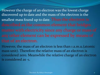 However the charge of an electron was the lowest charge
discovered up to date and the mass of the electron is the
smallest mass found up to date. Thus the electron is
described as the common element that bridges
matter with electricity since any charge or mass of
any other element can be expressed by means of
that of an electron.
However, the mass of an electron is less than 1 a.m.u.(atomic
mass unit). Therefore the relative mass of an electron is
considered zero. Meanwhile the relative charge of an electron
is considered as -1.
The atom- By Aditya Abeysinghe 11
 