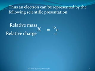 Thus an electron can be represented by the
following scientific presentation
X = e
0
-1
Relative mass
Relative charge
The atom- By Aditya Abeysinghe 12
 