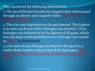 They found out the following observations:
1. The rays deflected towards the negative pole when passed
through an electric and magnetic field.(Canal rays are
positively charged)
2. The e/m ratio depended on the gas inserted. The highest
e/m ratio was found when Hydrogen was inserted. (Thus
hydrogen was believed to be the lightest of all gases, which
now has been confirmed)(Moreover Hydrogen was named
as Proton by Rutherford)
3. e/m ratio of any other gas was found to be equal to a
small-whole-number ratio to that of the hydrogen.(Thus
there should be a whole number of protons in any positive
atom)
The atom- By Aditya Abeysinghe 14
 