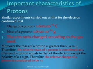 Similar experiments carried out as that for the electron
confirmed that
1. Charge of a proton= 1.602×10-19
C
2. Mass of a proton= 1.672× 10-24
g
3. The e/m ratio changed according to the gas
used.
Moreover the mass of a proton is greater than 1 a.m.u.
Therefore, the relative mass of a proton is considered as 1.
Charge of a proton equals to that of the electron except the
polarity of a + sign. Therefore the relative charge of a
proton is considered to be +1
The atom- By Aditya Abeysinghe 16
 