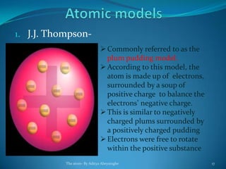 1. J.J. Thompson-
Commonly referred to as the
plum pudding model.
According to this model, the
atom is made up of electrons,
surrounded by a soup of
positive charge to balance the
electrons’ negative charge.
This is similar to negatively
charged plums surrounded by
a positively charged pudding
Electrons were free to rotate
within the positive substance
The atom- By Aditya Abeysinghe 17
 