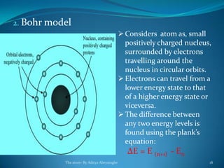 2. Bohr model
Considers atom as, small
positively charged nucleus,
surrounded by electrons
travelling around the
nucleus in circular orbits.
Electrons can travel from a
lower energy state to that
of a higher energy state or
viceversa.
The difference between
any two energy levels is
found using the plank’s
equation:
ΔE = E (n+1) - En
The atom- By Aditya Abeysinghe 18
 