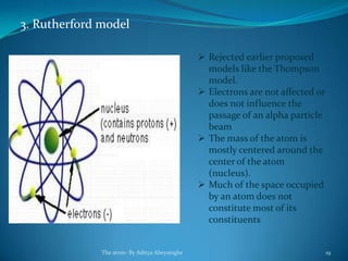 3. Rutherford model
 Rejected earlier proposed
models like the Thompson
model.
 Electrons are not affected or
does not influence the
passage of an alpha particle
beam
 The mass of the atom is
mostly centered around the
center of the atom
(nucleus).
 Much of the space occupied
by an atom does not
constitute most of its
constituents
The atom- By Aditya Abeysinghe 19
 