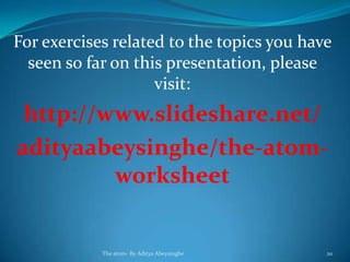 For exercises related to the topics you have
seen so far on this presentation, please
visit:
http://www.slideshare.net/
adityaabeysinghe/the-atom-
worksheet
The atom- By Aditya Abeysinghe 20
 
