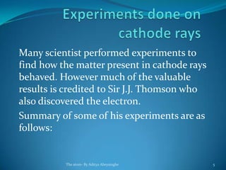 Many scientist performed experiments to
find how the matter present in cathode rays
behaved. However much of the valuable
results is credited to Sir J.J. Thomson who
also discovered the electron.
Summary of some of his experiments are as
follows:
The atom- By Aditya Abeysinghe 5
 