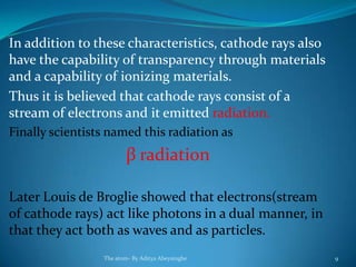 In addition to these characteristics, cathode rays also
have the capability of transparency through materials
and a capability of ionizing materials.
Thus it is believed that cathode rays consist of a
stream of electrons and it emitted radiation.
Finally scientists named this radiation as
β radiation
Later Louis de Broglie showed that electrons(stream
of cathode rays) act like photons in a dual manner, in
that they act both as waves and as particles.
The atom- By Aditya Abeysinghe 9
 
