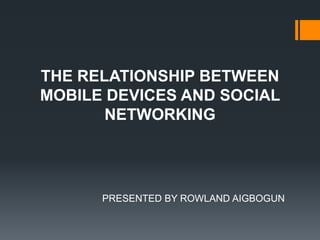 THE RELATIONSHIP BETWEEN
MOBILE DEVICES AND SOCIAL
NETWORKING

PRESENTED BY ROWLAND AIGBOGUN

 