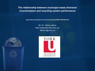 
The relationship between municipal waste diversion 
incentivization and recycling system performance
http://www.sciencedirect.com/science/article/pii/S0921344915301336
By: Dr. Calvin Lakhan
http://wastewiki.info.yorku.ca/
lakhanc@yorku.ca
 