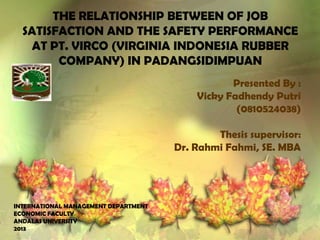 THE RELATIONSHIP BETWEEN OF JOB
SATISFACTION AND THE SAFETY PERFORMANCE
AT PT. VIRCO (VIRGINIA INDONESIA RUBBER
COMPANY) IN PADANGSIDIMPUAN
Presented By :
Vicky Fadhendy Putri
(0810524038)
Thesis supervisor:
Dr. Rahmi Fahmi, SE. MBA

INTERNATIONAL MANAGEMENT DEPARTMENT
ECONOMIC FACULTY
ANDALAS UNIVERSITY
2013

 