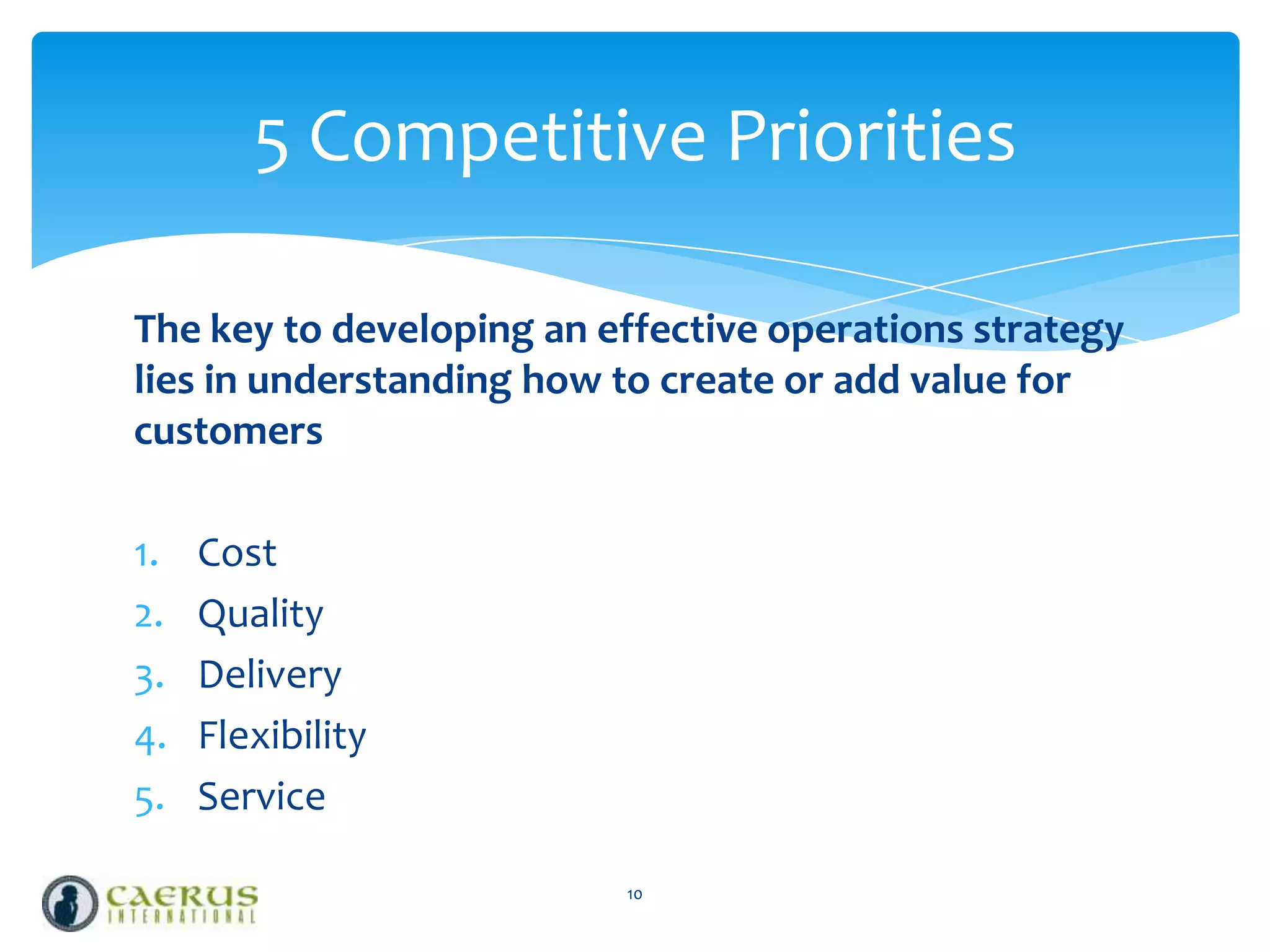 5 Competitive Priorities
The key to developing an effective operations strategy
lies in understanding how to create or add value for
customers
1.
2.
3.
4.
5.

Cost
Quality
Delivery
Flexibility
Service
10

 