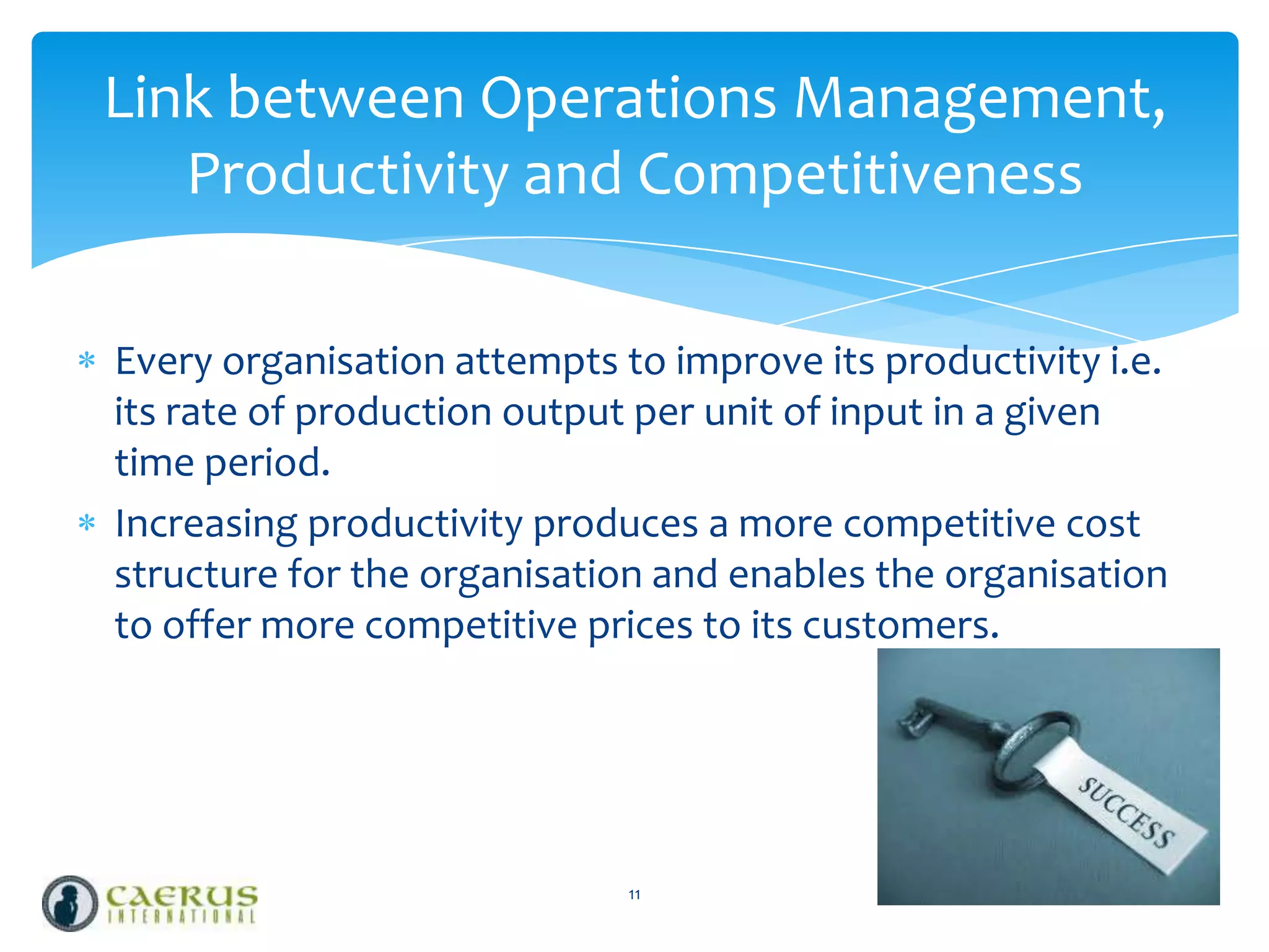 Link between Operations Management,
Productivity and Competitiveness
Every organisation attempts to improve its productivity i.e.
its rate of production output per unit of input in a given
time period.
Increasing productivity produces a more competitive cost
structure for the organisation and enables the organisation
to offer more competitive prices to its customers.

11

 
