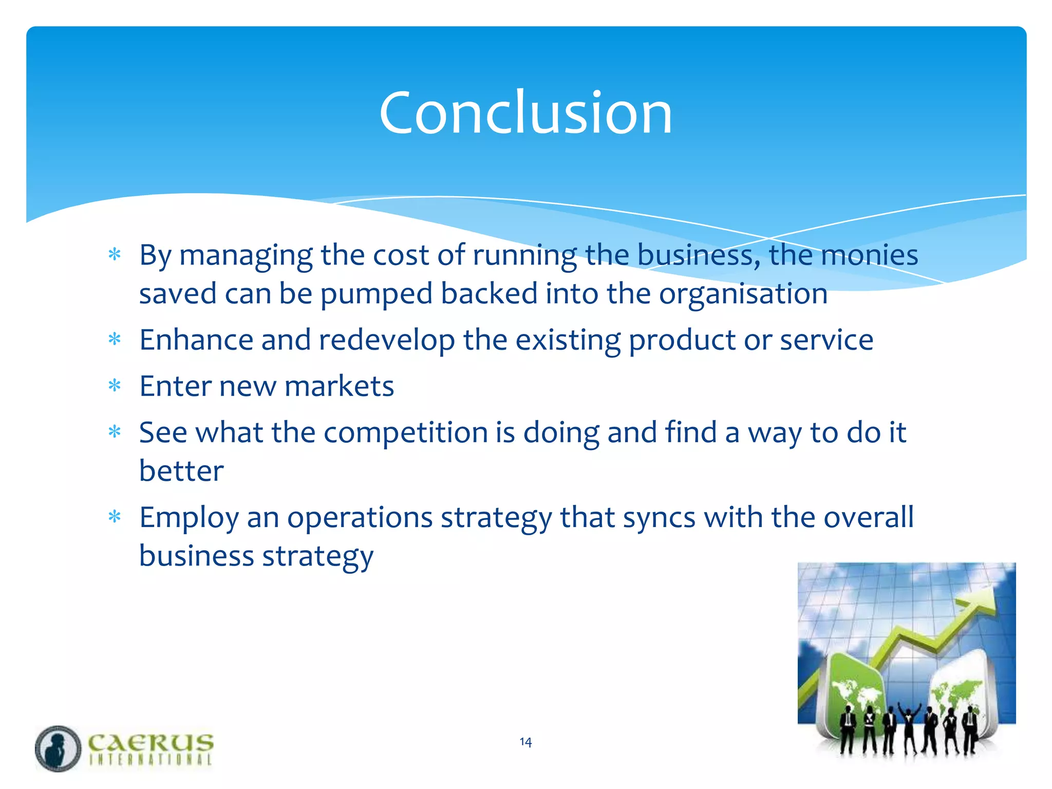 Conclusion
By managing the cost of running the business, the monies
saved can be pumped backed into the organisation
Enhance and redevelop the existing product or service
Enter new markets
See what the competition is doing and find a way to do it
better
Employ an operations strategy that syncs with the overall
business strategy

14

 