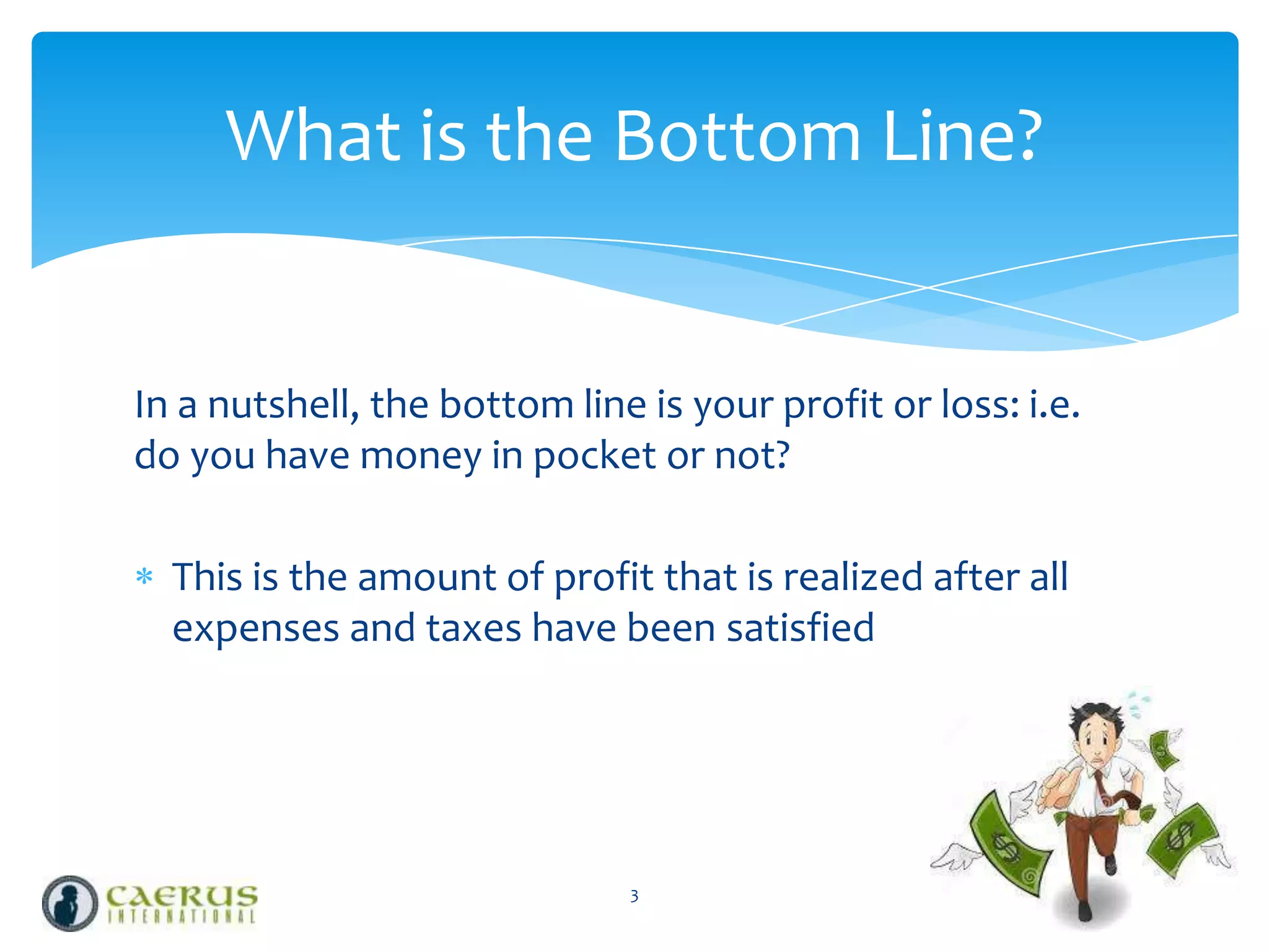 What is the Bottom Line?

In a nutshell, the bottom line is your profit or loss: i.e.
do you have money in pocket or not?
This is the amount of profit that is realized after all
expenses and taxes have been satisfied

3

 