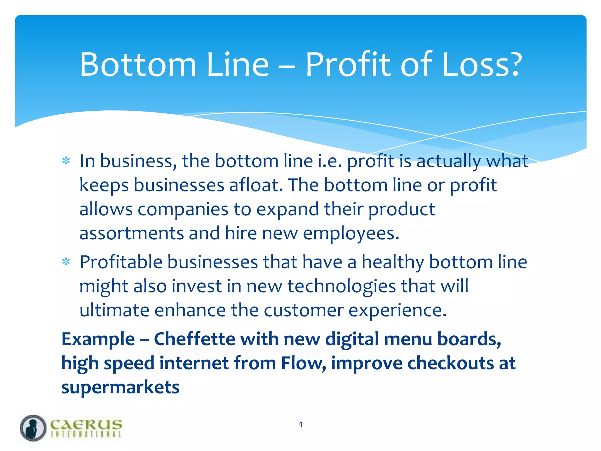 Bottom Line – Profit of Loss?
In business, the bottom line i.e. profit is actually what
keeps businesses afloat. The bottom line or profit
allows companies to expand their product
assortments and hire new employees.
Profitable businesses that have a healthy bottom line
might also invest in new technologies that will
ultimate enhance the customer experience.
Example – Cheffette with new digital menu boards,
high speed internet from Flow, improve checkouts at
supermarkets
4

 