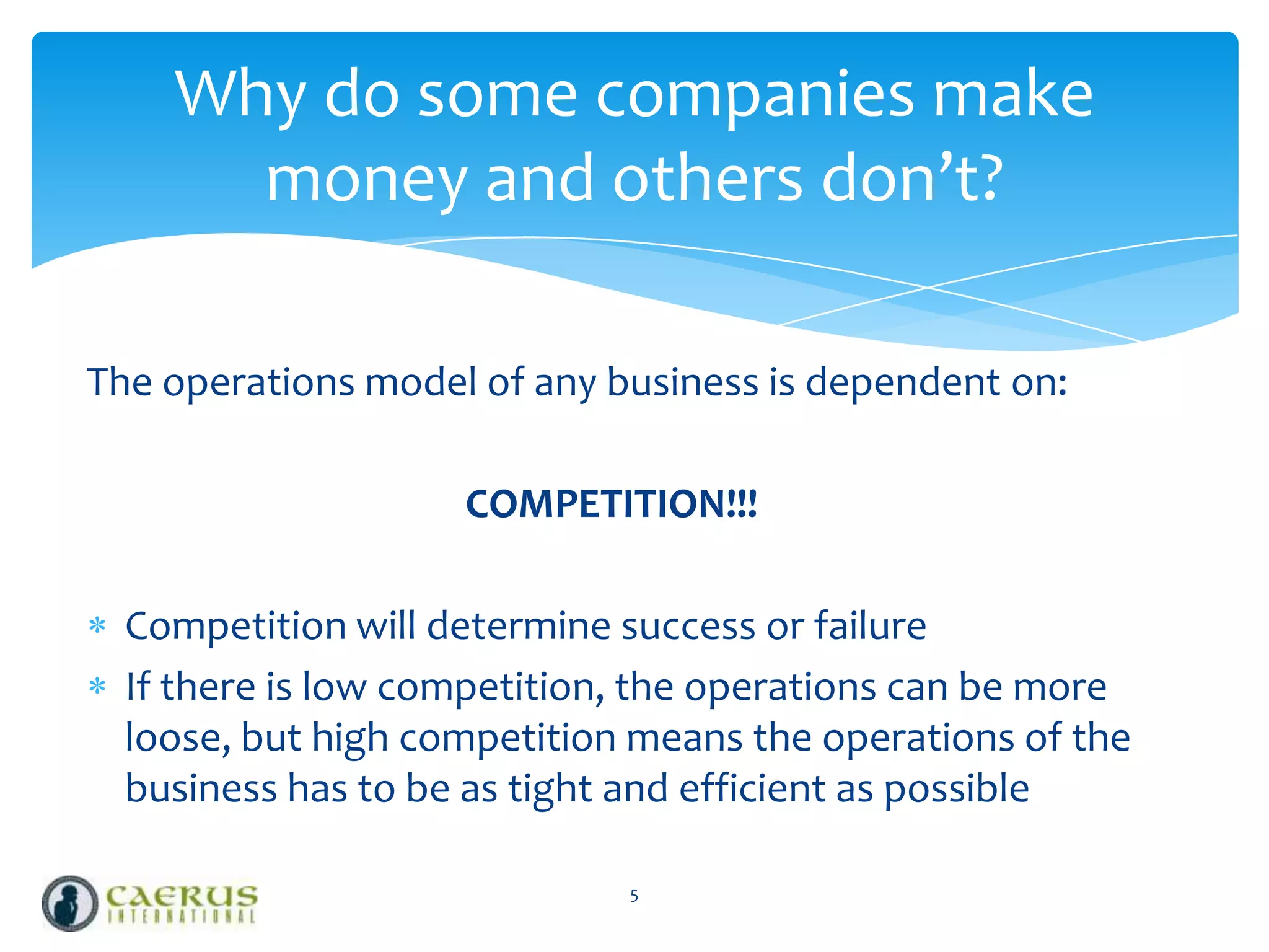 Why do some companies make
money and others don’t?
The operations model of any business is dependent on:
COMPETITION!!!
Competition will determine success or failure
If there is low competition, the operations can be more
loose, but high competition means the operations of the
business has to be as tight and efficient as possible
5

 